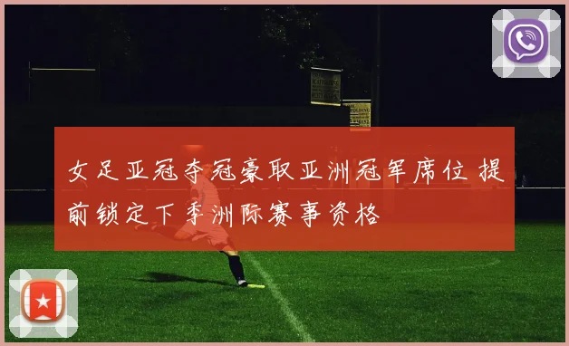 女足亚冠夺冠豪取亚洲冠军席位 提前锁定下季洲际赛事资格