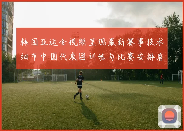 韩国亚运会视频呈现最新赛事技术细节中国代表团训练与比赛安排看点解读