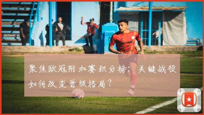 聚焦欧冠附加赛积分榜：关键战役如何改变晋级格局？