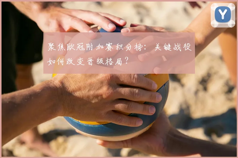 聚焦欧冠附加赛积分榜:关键战役如何改变晋级格局?