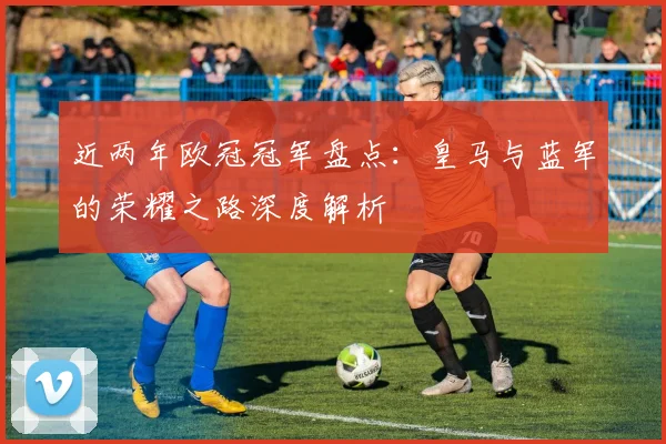 近两年欧冠冠军盘点:皇马与蓝军的荣耀之路深度解析