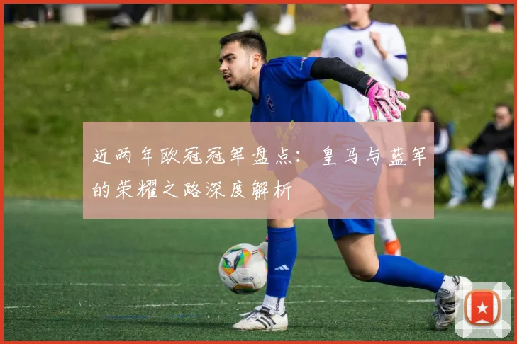 近两年欧冠冠军盘点：皇马与蓝军的荣耀之路深度解析